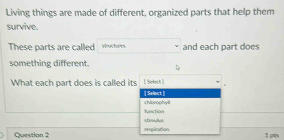 Living things are made of different, organized parts that help them
survive.
These parts are called structures and each part does
something different.
What each part does is called its [ Select ]
[ Select ]
chlorophyll
function
stimulus
respiration
Question 2 1 pts