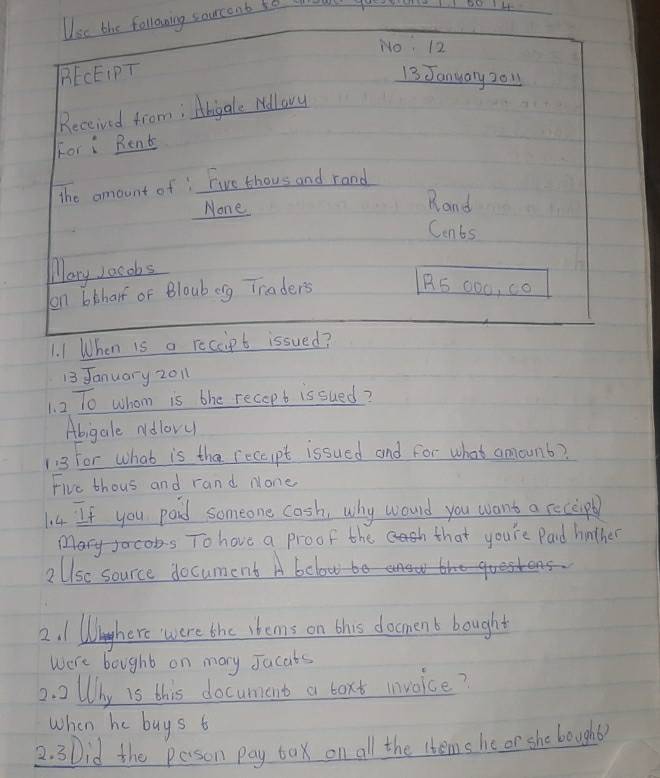 sourcent so o 
13 January 2011 
1. 2 To whom is bhe recopt is sued? 
Abigale Ndlovu 
113 For what is tha receipt issued and for what amount? 
Five thous and rand none 
14 If you paid someone cash, why would you want a receipl 
Marycos To hove a proof the that you're Paid hinther 
2Ulsc source document Ab
2. 1 Whnghere were the shems on this docment bought 
were bought on mary Jacats 
2. 2llhy is this document a boxt invoice? 
when he buys t 
2. 3Did the pason pay bax on all the items he or she bought