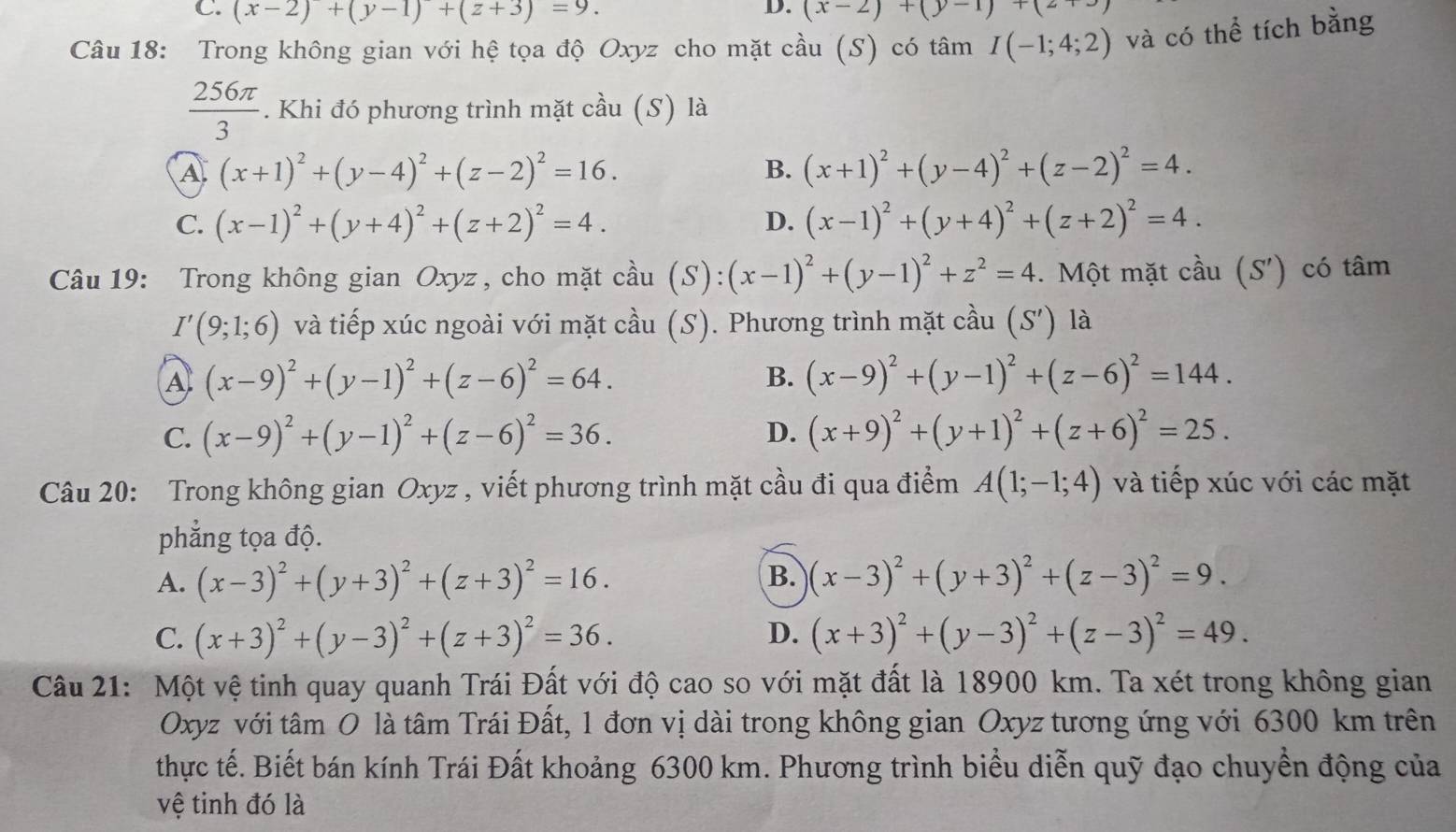 C. (x-2)+(y-1)+(z+3)=9. (x-2)+(y-1)+(2+3
Câu 18: Trong không gian với hệ tọa độ Oxyz cho mặt cầu (S) có tâm I(-1;4;2) và có thể tích bằng
 256π /3 . Khi đó phương trình mặt cầu (S) là
A (x+1)^2+(y-4)^2+(z-2)^2=16.
B. (x+1)^2+(y-4)^2+(z-2)^2=4.
C. (x-1)^2+(y+4)^2+(z+2)^2=4. D. (x-1)^2+(y+4)^2+(z+2)^2=4.
Câu 19: Trong không gian Oxyz , cho mặt cầu (S): (x-1)^2+(y-1)^2+z^2=4. Một mặt cầu (S' ) có tâm
I'(9;1;6) và tiếp xúc ngoài với mặt cầu (S). Phương trình mặt cầu (S') là
A (x-9)^2+(y-1)^2+(z-6)^2=64.
B. (x-9)^2+(y-1)^2+(z-6)^2=144.
D.
C. (x-9)^2+(y-1)^2+(z-6)^2=36. (x+9)^2+(y+1)^2+(z+6)^2=25.
Câu 20: Trong không gian Oxyz , viết phương trình mặt cầu đi qua điểm A(1;-1;4) và tiếp xúc với các mặt
phẳng tọa độ.
B.
A. (x-3)^2+(y+3)^2+(z+3)^2=16. (x-3)^2+(y+3)^2+(z-3)^2=9.
D.
C. (x+3)^2+(y-3)^2+(z+3)^2=36. (x+3)^2+(y-3)^2+(z-3)^2=49.
Câu 21: Một vệ tinh quay quanh Trái Đất với độ cao so với mặt đất là 18900 km. Ta xét trong không gian
Oxyz với tâm O là tâm Trái Đất, 1 đơn vị dài trong không gian Oxyz tương ứng với 6300 km trên
thực tế. Biết bán kính Trái Đất khoảng 6300 km. Phương trình biểu diễn quỹ đạo chuyển động của
vệ tinh đó là