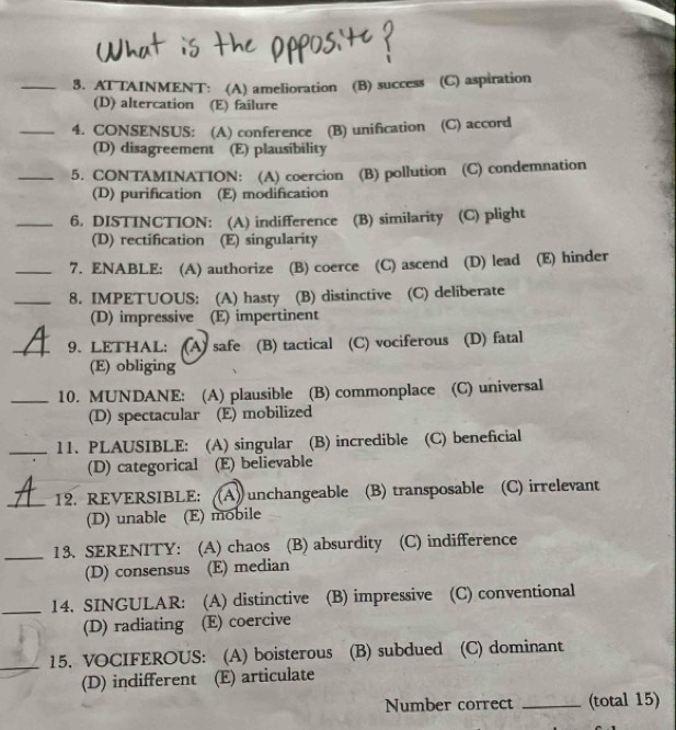 AT TAINMENT: (A) amelioration (B) success (C) aspiration
(D) altercation (E) failure
_4. CONSENSUS: (A) conference (B) unification (C) accord
(D) disagreement (E) plausibility
_5. CONTAMINATION: (A) coercion (B) pollution (C) condemnation
(D) purification (E) modification
_6. DISTINCTION: (A) indifference (B) similarity (C) plight
(D) rectification (E) singularity
_7. ENABLE: (A) authorize (B) coerce (C) ascend (D) lead (E) hinder
_8. IMPETUOUS: (A) hasty (B) distinctive (C) deliberate
(D) impressive (E) impertinent
_9、 LETHAL: (A) safe (B) tactical (C) vociferous (D) fatal
(E) obliging
_10. MUNDANE: (A) plausible (B) commonplace (C) universal
(D) spectacular (E) mobilized
_11. PLAUSIBLE: (A) singular (B) incredible (C) beneficial
(D) categorical (E) believable
_12. REVERSIBLE: (A) unchangeable (B) transposable (C) irrelevant
(D) unable (E) mobile
_
13、 SERENITY: (A) chaos (B) absurdity (C) indifference
(D) consensus (E) median
_14. SINGULAR: (A) distinctive (B) impressive (C) conventional
(D) radiating (E) coercive
_15. VOCIFEROUS: (A) boisterous (B) subdued (C) dominant
(D) indifferent (E) articulate
Number correct _(total 15)