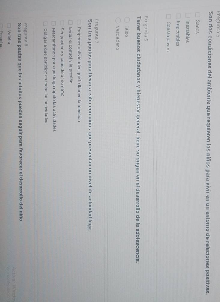 Prégunta 5
Son dos condiciones del ambiente que requieren los niños para vivir en un entorno de relaciones positivas.
Sanos
Inestables
Impecables
Constructivos
Pregunta 6
Tener buenos ciudadanos y bienestar general, tiene su origen en el desarrollo de la adolescencia.
Falso
Verdadero
Pregunta 7
Son tres pautas para llevar a cabo con niños que presentan un nivel de actividad baja.
Proponer actividades que le llamen la atención
Evitar el control y la presión
Ser paciente y considerar su ritmo
Marcar ritmos para que haga rápido las actividades
Obligar a que participe en todas las actividades
Pregunta 8
Son tres pautas que los adultos pueden seguir para favorecer el desarrollo del niño
Activar Windo
Validar Ve a Configuración 
Escuchar