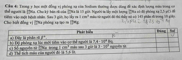 Trong y học một đồng vị phóng xạ của Sodium thường được dùng để xác định lượng máu trong cơ
thể người là _(11)^(24)Na. Chu kỳ bán rã của beginarrayr 24 11endarray *Na là 15 giờ. Người ta lấy một lượng beginarrayr 24 11endarray *Na có độ phóng xạ 2,5 μCi để
tiêm vào một bệnh nhân. Sau 3 giờ, họ lấy ra 1cm^3 máu từ người đó thì thấy nó có 145 phân rã trong 10 giây.
Cho biết đồng vị _(11)^(24)Na a phóng xạ tạo ra _(12)^(24)Mg.