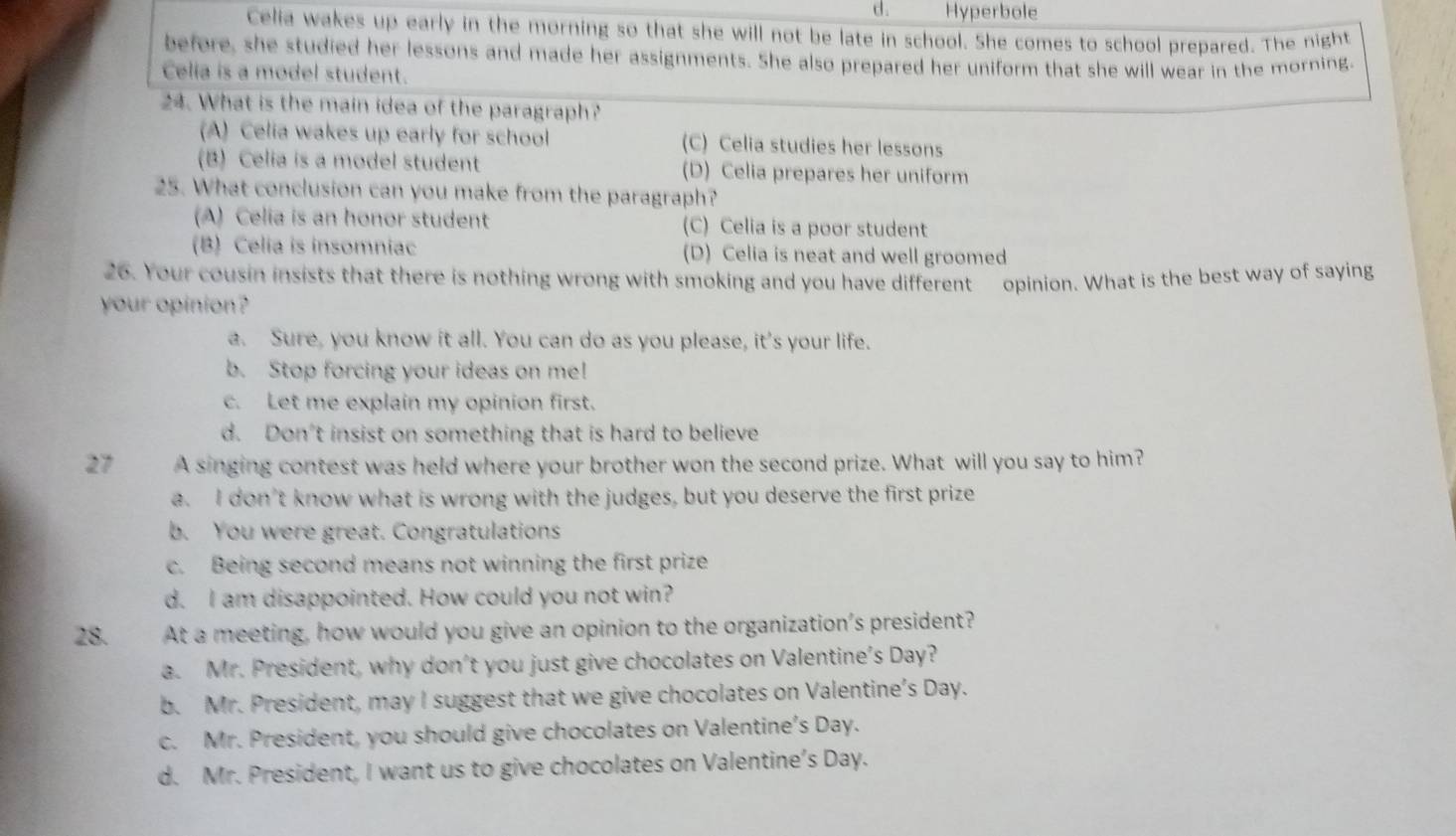 d. Hyperbole
Celia wakes up early in the morning so that she will not be late in school. She comes to school prepared. The night
before, she studied her lessons and made her assignments. She also prepared her uniform that she will wear in the morning.
Celia is a model student.
24. What is the main idea of the paragraph?
(A) Celia wakes up early for school (C) Celia studies her lessons
(B) Celia is a model student (D) Celia prepares her uniform
25. What conclusion can you make from the paragraph?
(A) Celia is an honor student (C) Celia is a poor student
(B) Celia is insomniac (D) Celia is neat and well groomed
26. Your cousin insists that there is nothing wrong with smoking and you have different opinion. What is the best way of saying
your opinion?
a. Sure, you know it all. You can do as you please, it's your life.
b. Stop forcing your ideas on me!
c. Let me explain my opinion first.
d. Don't insist on something that is hard to believe
27 A singing contest was held where your brother won the second prize. What will you say to him?
a. I don’t know what is wrong with the judges, but you deserve the first prize
b. You were great. Congratulations
c. Being second means not winning the first prize
d. I am disappointed. How could you not win?
28. At a meeting, how would you give an opinion to the organization's president?
a. Mr. President, why don't you just give chocolates on Valentine's Day?
b. Mr. President, may I suggest that we give chocolates on Valentine's Day.
c. Mr. President, you should give chocolates on Valentine’s Day.
d. Mr. President, I want us to give chocolates on Valentine’s Day.