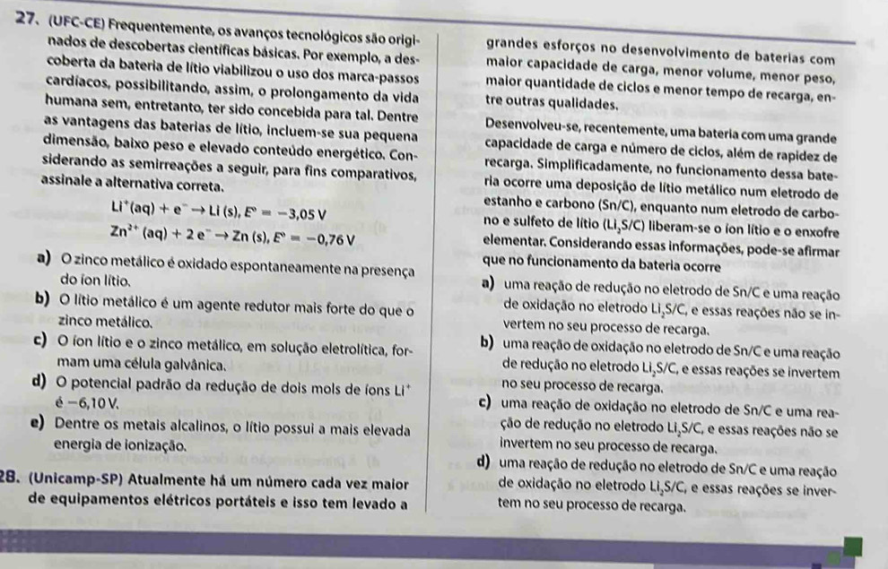 (UFC-CE) Frequentemente, os avanços tecnológicos são origi- grandes esforços no desenvolvimento de baterias com
nados de descobertas científicas básicas. Por exemplo, a des- maior capacidade de carga, menor volume, menor peso,
coberta da bateria de lítio viabilizou o uso dos marca-passos maior quantidade de ciclos e menor tempo de recarga, en-
cardíacos, possibilitando, assim, o prolongamento da vida tre outras qualidades.
humana sem, entretanto, ter sido concebida para tal. Dentre Desenvolveu-se, recentemente, uma batería com uma grande
as vantagens das baterias de lítio, incluem-se sua pequena capacidade de carga e número de ciclos, além de rapídez de
dimensão, baixo peso e elevado conteúdo energético. Con- recarga. Simplificadamente, no funcionamento dessa bate-
siderando as semirreações a seguir, para fins comparativos, ria ocorre uma deposição de lítio metálico num eletrodo de
assinale a alternativa correta. estanho e carbono (Sn/C), enquanto num eletrodo de carbo-
Li^+(aq)+e^-to Li(s),E°=-3,05V no e sulfeto de lítio (Li₃S/C) liberam-se o íon lítio e o enxofre
Zn^(2+)(aq)+2e^-to Zn(s),E°=-0,76V
elementar. Considerando essas informações, pode-se afirmar
que no funcionamento da bateria ocorre
a) O zinco metálico é oxidado espontaneamente na presença a)  uma reação de redução no eletrodo de Sn/C e uma reação
do íon lítio.
de oxidação no eletrodo LiçS/C, e essas reações não se in-
b) O lítio metálico é um agente redutor mais forte do que o vertem no seu processo de recarga.
zinco metálico.
c) O íon lítio e o zinco metálico, em solução eletrolítica, for- b)  uma reação de oxidação no eletrodo de Sn/C e uma reação
de redução no eletrodo LiçS/C, e essas reações se invertem
mam uma célula galvânica. no seu processo de recarga.
d) O potencial padrão da redução de dois mols de íons Li* c) uma reação de oxidação no eletrodo de Sn/C e uma rea-
é − 6,10 V. ção de redução no eletrodo Li,S/C, e essas reações não se
e) Dentre os metais alcalinos, o lítio possui a mais elevada invertem no seu processo de recarga.
energia de ionização. d) uma reação de redução no eletrodo de Sn/C e uma reação
28. (Unicamp-SP) Atualmente há um número cada vez maior de oxidação no eletrodo LiçS/C, e essas reações se inver-
de equipamentos elétricos portáteis e isso tem levado a tem no seu processo de recarga.