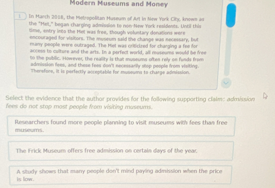 Modern Museums and Money
1 In March 2018, the Metropolitan Museum of Art in New York City, known as
the "Met," began charging admission to non-New York residents. Until this
time, entry into the Met was free, though voluntary donations were
encouraged for visitors. The museum said the change was necessary, but
many people were outraged. The Met was criticized for charging a fee for
access to culture and the arts. In a perfect world, all museums would be free
to the public. However, the reality is that museums often rely on funds from
admission fees, and these fees don't necessarily stop people from visiting.
Therefore, it is perfectly acceptable for museums to charge admission.
Select the evidence that the author provides for the following supporting claim: admission
fees do not stop most people from visiting museums.
Researchers found more people planning to visit museums with fees than free
museums.
The Frick Museum offers free admission on certain days of the year.
A study shows that many people don't mind paying admission when the price
is low.