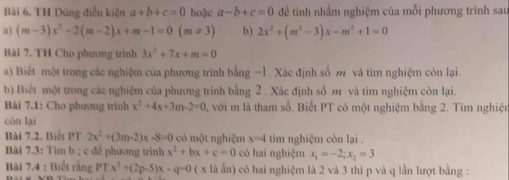 TH Dùng điều kiện a+b+c=0 hoặc a-b+c=0 để tính nhầm nghiệm của mỗi phương trình sau 
a) (m-3)x^2-2(m-2)x+m-1=0(m!= 3) b) 2x^2+(m^2-3)x-m^2+1=0
Bài 7. TH Cho phương trình 3x^2+7x+m=0
a) Biết một trong các nghiệm của phương trình bằng −1 . Xác định số m và tìm nghiệm còn lại. 
b) Biết một trong các nghiệm của phương trình bằng 2 . Xác định số m và tìm nghiệm còn lại. 
Bài 7.1: Cho phương trình x^2+4x+3m-2=0 3, với m là tham số. Biết PT có một nghiệm bằng 2. Tìm nghiện 
côn lại 
Bài 7.2, Biểt PT 2x^2+(3m-2)x-8=0 có một nghiệm x=4 tìm nghiệm còn lại . 
Bài 7.3: Tìm b; c để phương trình x^2+bx+c=0 có hai nghiệm x_1=-2; x_2=3
Bài 7,4 : Biết rằng PT x^2+(2p-5)x-q=0 ( x là ấn) có hai nghiệm là 2 và 3 thì p và q lần lượt bằng :