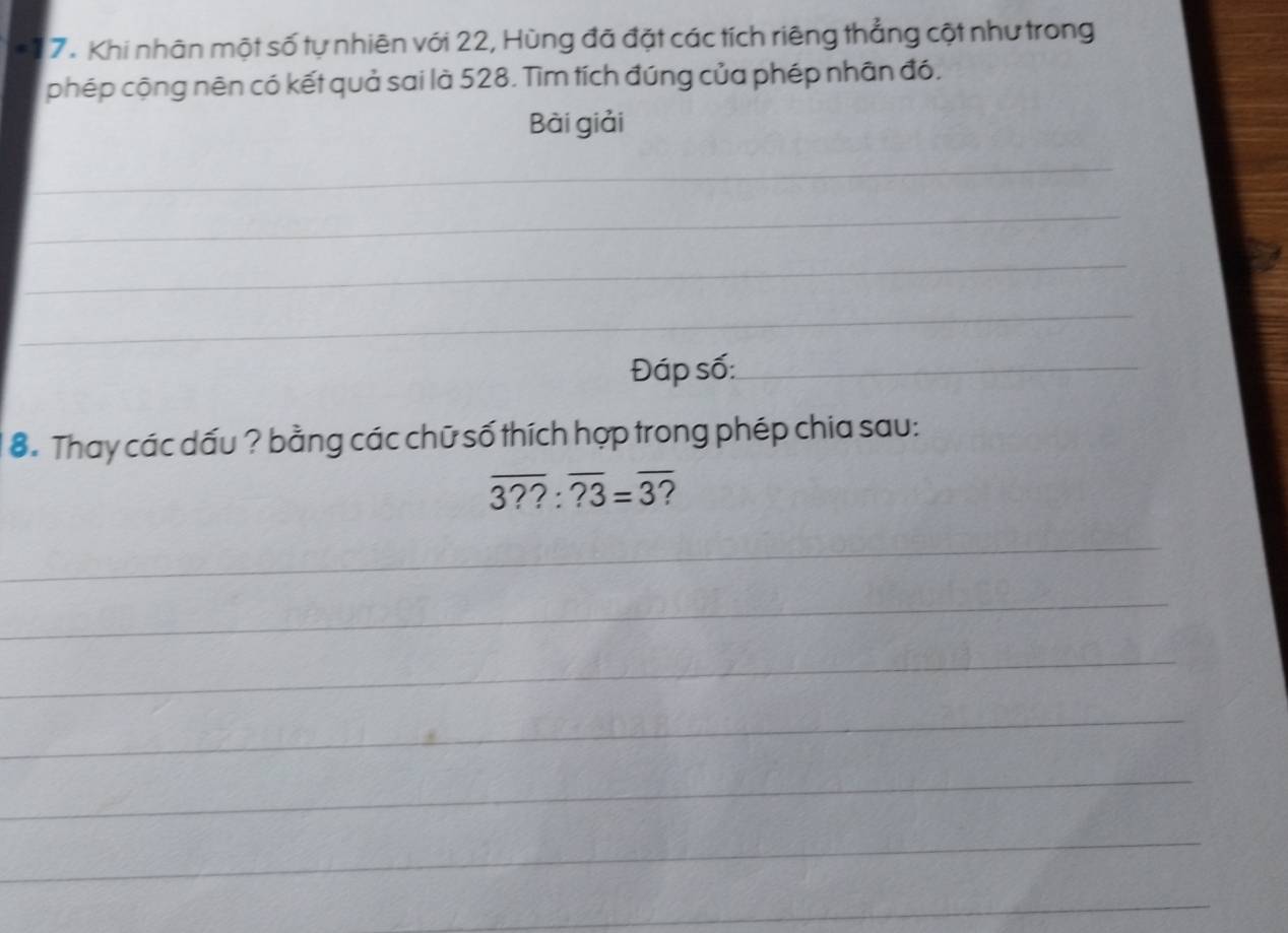 Khi nhân một số tự nhiên với 22, Hùng đã đặt các tích riêng thẳng cột như trong 
phép cộng nên có kết quả sai là 528. Tìm tích đúng của phép nhân đó. 
Bài giải 
_ 
_ 
_ 
_ 
Đáp số:_ 
8. Thay các dấu ? bằng các chữ số thích hợp trong phép chia sau:
overline 3??:overline ?3=overline 3 7 
_ 
_ 
_ 
_ 
_ 
_ 
_