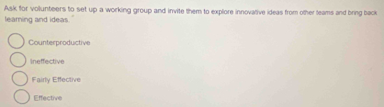 Ask for volunteers to set up a working group and invite them to explore innovative ideas from other teams and bring back
learning and ideas.
Counterproductive
Ineffective
Fairly Effective
Effective