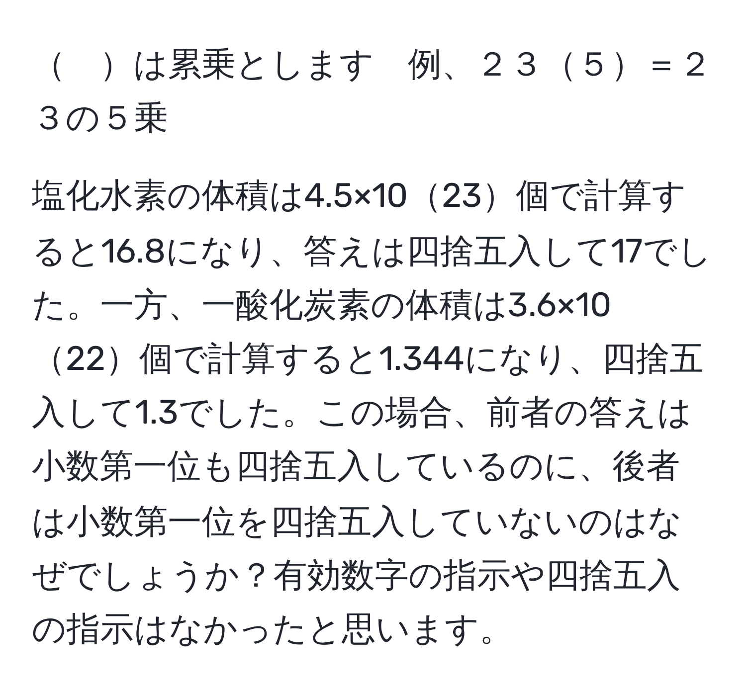 　は累乗とします　例、２３５＝２３の５乗

塩化水素の体積は4.5×1023個で計算すると16.8になり、答えは四捨五入して17でした。一方、一酸化炭素の体積は3.6×1022個で計算すると1.344になり、四捨五入して1.3でした。この場合、前者の答えは小数第一位も四捨五入しているのに、後者は小数第一位を四捨五入していないのはなぜでしょうか？有効数字の指示や四捨五入の指示はなかったと思います。