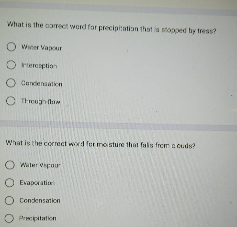 What is the correct word for precipitation that is stopped by tress?
Water Vapour
Interception
Condensation
Through-flow
What is the correct word for moisture that falls from clouds?
Water Vapour
Evaporation
Condensation
Precipitation