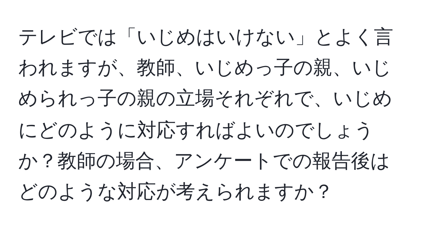 テレビでは「いじめはいけない」とよく言われますが、教師、いじめっ子の親、いじめられっ子の親の立場それぞれで、いじめにどのように対応すればよいのでしょうか？教師の場合、アンケートでの報告後はどのような対応が考えられますか？