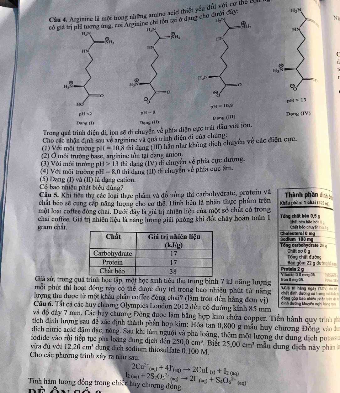 đây:
Câu 4. Arginine là một trong những amino acid thiết yếu đối với cơ the con
Nh
có giá trị pH tương ứng, coiArginine chỉ tồn tại ở dạng cho ở 
C
d
t
Dạng (IV)
Dạng (III)
Dạng (II)
Trong quá trình điện di, ion sẽ di chuyển về phía điện cực trái dấu với ion.
Cho các nhận định sau về arginine và quá trình điện di của chúng:
(1) Với môi trường pH =10,8 thì dạng (III) hầu như không dịch chuyển về các điện cực.
(2) Ở môi trường base, arginine tồn tại dạng anion.
(3) Với môi trường pH 13 thì dạng (IV) di chuyển về phía cực dương.
(4) Với môi trường pH =8, 0 thì dạng (II) di chuyển về phía cực âm.
(5) Dạng (I) và (II) là dạng cation.
Có bao nhiêu phát biểu đúng?
Câu 5. Khi tiểu thụ các loại thực phẩm và đồ uống thì carbohydrate, protein và  Thành phần dinh d
chất béo sẽ cung cấp năng lượng cho cơ thể. Hình bên là nhãn thực phẩm trên  Khẩu phần: 1 chai (325 mL)
một loại coffee đóng chai. Dưới đây là giá trị nhiên liệu của một số chất có trong
chai coffee. Giá trị nhiên liệu là năng lượng giải phóng khi đốt cháy hoàn toàn 1 Tổng chất béo 0,5 g Chất béo bão hòa  
gram chất. Chất béo chuyển hòa  g
Cholesterol 0 mg
Sodium 100 mg
Tổng carbohydrate 26 g
Chất xơ 0 g
Tổng chất đường
Bao gồm 22 g đường bố sưn
Protein 2 g
Vitamin D 0 mcg 0% Calcium 5
Giả sử, trong quá trình học tập, một học sinh tiêu thụ trung bình 7 kJ năng lượng Iron 0 mg 0% Potas. 230 :
*Giá trị hàng ngày (XDV) cho biB
mỗi phút thì hoạt động này có thể được duy trì trong bao nhiêu phút từ năng chất dinh dưỡng có trong mỗi khá pi
lượng thu được từ một khẩu phần coffee đóng chai? (làm tròn đến hàng đơn vị)  đóng góp bao nhiêu phần trăm vào m
dịnh dưỡng khuyến nghị hàng ngày
Câu 6. Tất cả các huy chương Olympics London 2012 đều có đường kính 85 mm
và độ dày 7 mm. Các huy chương Đồng được làm bằng hợp kim chứa copper. Tiến hành quy trình phi
tích định lượng sau để xác định thành phần hợp kim: Hòa tan 0,800 g mẫu huy chương Đồng vào dun
dịch nitric acid đậm đặc, nóng. Sau khi làm nguội và pha loãng, thêm một lượng dư dung dịch potassiu
iodide vào rồi tiếp tục pha loãng dung dịch đến 250,0cm^3. Biết 25,00cm^3 mẫu dung dịch này phản ín
vừa đủ với 12,20cm^3 dung dịch sodium thiosulfate 0.100 M.
Cho các phương trình xảy ra như sau:
2Cu^(2+)(aq)+4I^-(aq)to 2CuI_(s)+I_2(aq)
I_2(aq)+2S_2O_3^((2-)(aq)to 2I^-)_(aq)+S_4O_6^(2-)(aq)
Tính hàm lượng đồng trong chiếc huy chương đồng.