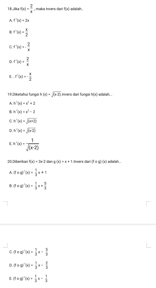 Jika f(x)= 2/x  , maka invers dari f(x) adalah..
A. f^1(x)=2x
B. f^(-1)(x)= x/2 
C. f^(-1)(x)=- 2/x 
D. f^1(x)= 2/x 
E. . f^1(x)=- x/2 
19.Diketahui fungsi h(x)=sqrt((x-2)) Invers dari fungsi h(x) adalah...
A. h^(-1)(x)=x^2+2
B. h^(-1)(x)=x^2-2
C. h^(-1)(x)=sqrt((x+2))
D. h^(-1)(x)=sqrt((x-2))
E. h^(-1)(x)= 1/sqrt((x-2)) 
20.Diberikan f(x)=3x-2dang(x)=x+1.Invers dari (fcirc g)(x) adalah...
A. (fcirc g)^-1(x)= 1/3 x+1
B. (fcirc g)^-1(x)= 1/3 x+ 5/3 
C. (fcirc g)^-1(x)= 1/3 x- 5/3 
D. (fcirc g)^-1(x)= 1/3 x- 2/3 
E. (fcirc g)^-1(x)= 1/3 x- 1/3 