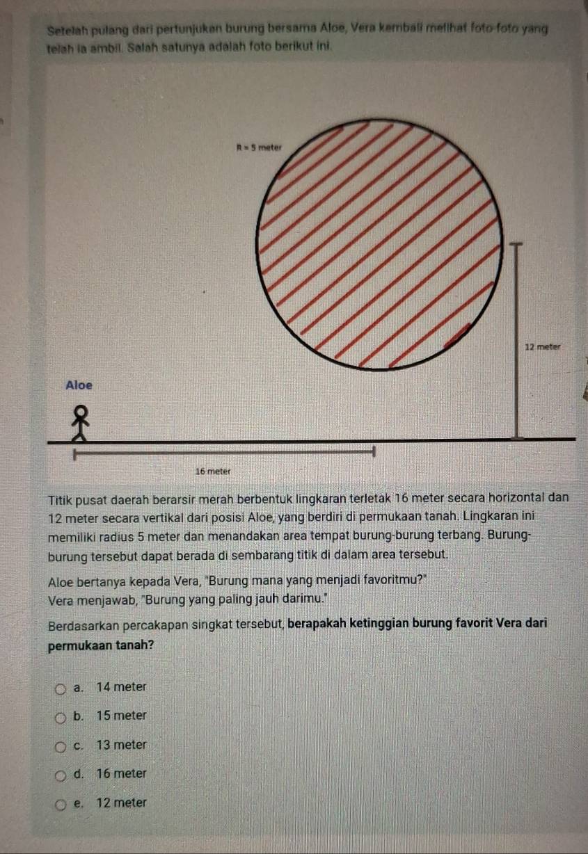 Setelah pulang dari pertunjuken burung bersama Aloe, Vera kembali mellhat foto-foto yang
telah ia ambil. Salah satunya adalah foto berikut ini.
R=5meter
12 meter
Aloe
16 meter
Titik pusat daerah berarsir merah berbentuk lingkaran terletak 16 meter secara horizontal dan
12 meter secara vertikal dari posisi Aloe, yang berdiri di permukaan tanah. Lingkaran ini
memiliki radius 5 meter dan menandakan area tempat burung-burung terbang. Burung-
burung tersebut dapat berada di sembarang titik di dalam area tersebut.
Aloe bertanya kepada Vera, "Burung mana yang menjadi favoritmu?"
Vera menjawab, "Burung yang paling jauh darimu."
Berdasarkan percakapan singkat tersebut, berapakah ketinggian burung favorit Vera dari
permukaan tanah?
a. 14 meter
b. 15 meter
c. 13 meter
d. 16 meter
e. 12 meter