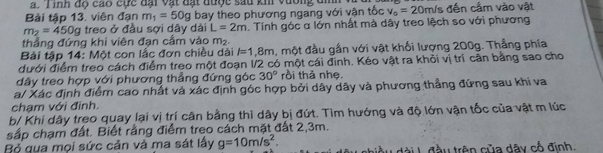 Tinh độ cao cực dại vật dặt dược sau khi vương đi 
Bài tập 13, viên đạn m_1=50g bay theo phương ngang với vận tốc v_o=20m/ đến cấm vào vật
m_2=450g treo ở đầu sợi dây dài L=2m. Tính góc α lớn nhất mà dây treo lệch so với phương 
thắng đứng khi viên đạn cấm vào m_2. 
Bài tập 14: Một con lắc đơn chiều dài l=1,8m , một đầu gắn với vật khối lượng 200g. Thẳng phía 
ưới điểm treo cách điểm treo một đoạn I/2 có một cái đính. Kéo vật ra khỏi vị trí cân bằng sao cho 
dây treo hợp với phương thẳng đứng góc 30° rồi thả nhẹ. 
a/ Xác định điểm cao nhất và xác định góc hợp bởi dây dây và phương thẳng đứng sau khi va 
chạm với đinh. 
b/ Khí dây treo quay lại vị trí cân bằng thì dây bị đứt. Tìm hướng và độ lớn vận tốc của vật m lúc 
sắp chạm đất. Biết rằng điểm treo cách mặt đất 2, 3m. 
Bộ qua mọi sức cản và ma sát lấy g=10m/s^2. 
đàiL đầu trên của dây cố định.