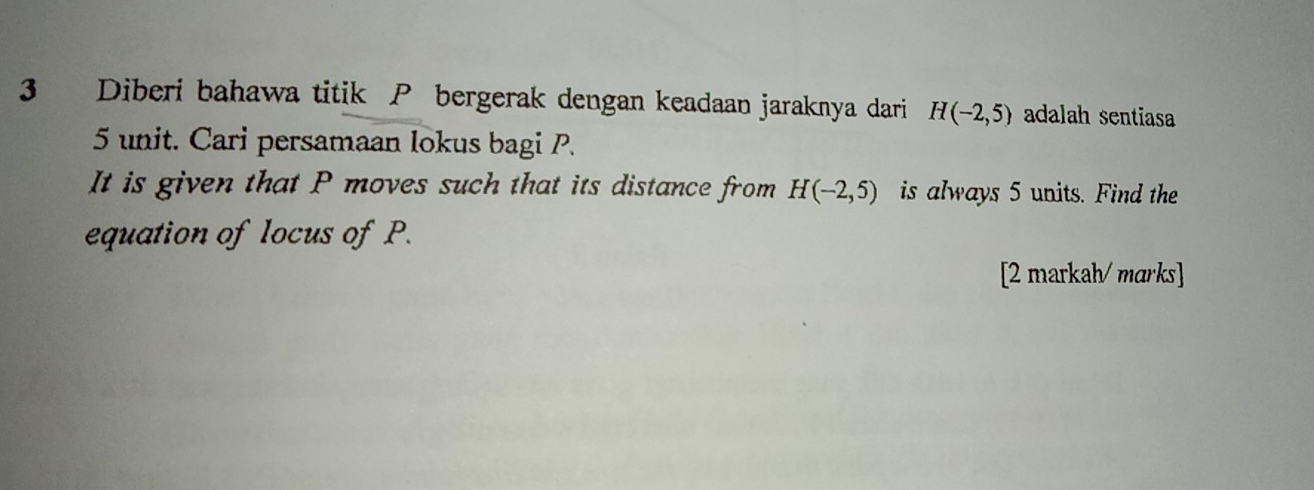 Diberi bahawa titik P bergerak dengan keadaan jaraknya dari H(-2,5) adalah sentiasa
5 unit. Cari persamaan lokus bagi P. 
It is given that P moves such that its distance from H(-2,5) is always 5 units. Find the 
equation of locus of P. 
[2 markah/ marks]