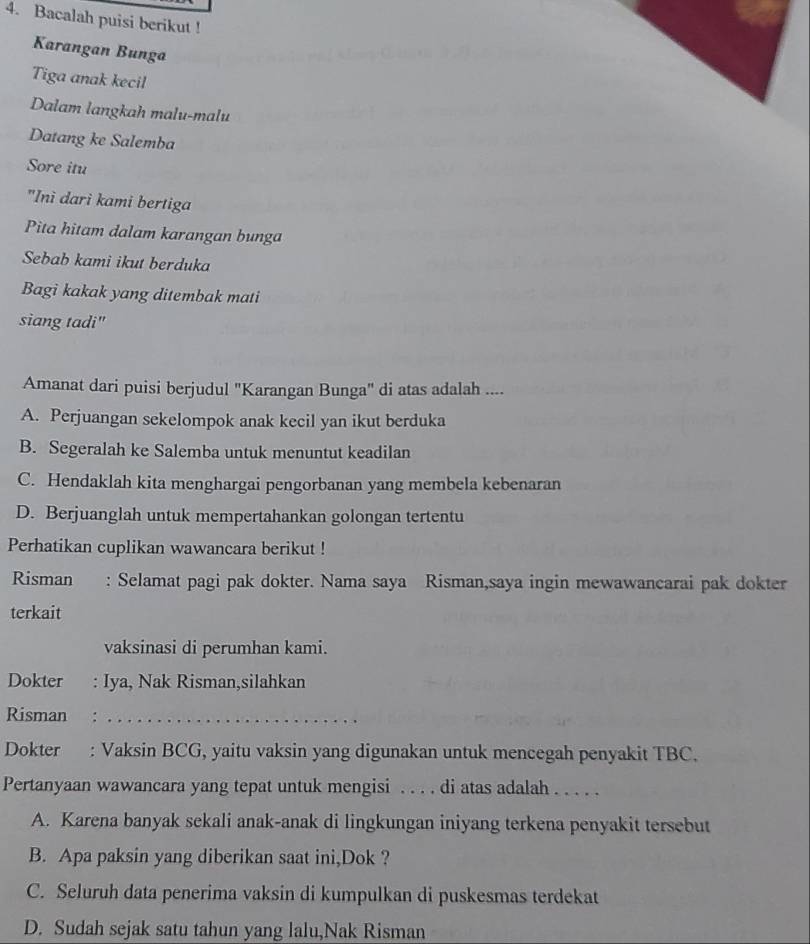 Bacalah puisi berikut !
Karangan Bunga
Tiga anak kecil
Dalam langkah malu-malu
Datang ke Salemba
Sore itu
"Inì dari kami bertiga
Pita hitam dalam karangan bunga
Sebab kami ikut berduka
Bagi kakak yang ditembak mati
siang tadi"
Amanat dari puisi berjudul 'Karangan Bunga" di atas adalah ....
A. Perjuangan sekelompok anak kecil yan ikut berduka
B. Segeralah ke Salemba untuk menuntut keadilan
C. Hendaklah kita menghargai pengorbanan yang membela kebenaran
D. Berjuanglah untuk mempertahankan golongan tertentu
Perhatikan cuplikan wawancara berikut !
Risman : Selamat pagi pak dokter. Nama saya Risman,saya ingin mewawancarai pak dokter
terkait
vaksinasi di perumhan kami.
Dokter : Iya, Nak Risman,silahkan
Risman :_
Dokter : Vaksin BCG, yaitu vaksin yang digunakan untuk mencegah penyakit TBC.
Pertanyaan wawancara yang tepat untuk mengisi . . . . di atas adalah . . . . .
A. Karena banyak sekali anak-anak di lingkungan iniyang terkena penyakit tersebut
B. Apa paksin yang diberikan saat ini,Dok ?
C. Seluruh data penerima vaksin di kumpulkan di puskesmas terdekat
D. Sudah sejak satu tahun yang lalu,Nak Risman