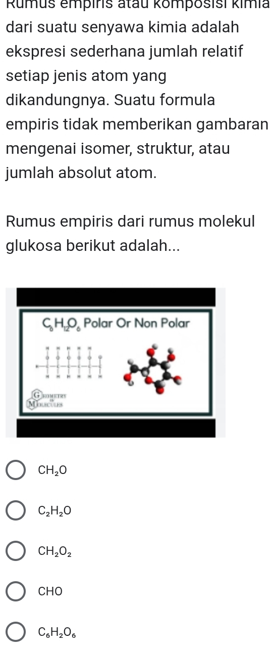 Rumus empiris atau komposisi kimia
dari suatu senyawa kimia adalah
ekspresi sederhana jumlah relatif
setiap jenis atom yang
dikandungnya. Suatu formula
empiris tidak memberikan gambaran
mengenai isomer, struktur, atau
jumlah absolut atom.
Rumus empiris dari rumus molekul
glukosa berikut adalah...
CH_2O
C_2H_2O
CH_2O_2
CHO
C_6H_2O_6