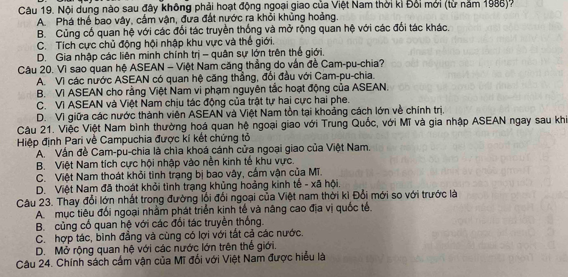 Nội dung nào sau đây không phải hoạt động ngoại giao của Việt Nam thời kì Đối mới (từ năm 1986)?
A. Phá thế bao vây, cấm vận, đưa đất nước ra khỏi khủng hoảng.
B. Củng cố quan hệ với các đối tác truyền thống và mở rộng quan hệ với các đối tác khác.
C. Tích cực chủ động hội nhập khu vực và thế giới.
D. Gia nhập các liên minh chính trị - quân sự lớn trên thế giới.
Câu 20. Vì sao quan hệ ASEAN - Việt Nam căng thẳng do vấn đề Cam-pu-chia?
A. Vì các nước ASEAN có quan hệ căng thẳng, đối đầu với Cam-pu-chia.
B. Vì ASEAN cho rằng Việt Nam vi phạm nguyên tắc hoạt động của ASEAN.
C. Vì ASEAN và Việt Nam chịu tác động của trật tự hai cực hai phe.
D. Vì giữa các nước thành viên ASEAN và Việt Nam tồn tại khoảng cách lớn về chính trị.
Câu 21. Việc Việt Nam bình thường hoá quan hệ ngoại giao với Trung Quốc, với Mĩ và gia nhập ASEAN ngay sau khi
Hiệp định Pari về Campuchia được kí kết chứng tỏ
A. Vấn đề Cam-pu-chia là chìa khoá cánh cửa ngoại giao của Việt Nam.
B. Việt Nam tích cực hội nhập vào nền kinh tế khu vực.
C. Việt Nam thoát khỏi tình trạng bị bao vây, cấm vận của Mĩ.
D. Việt Nam đã thoát khỏi tình trạng khủng hoảng kinh tế - xã hội.
Câu 23. Thay đổi lớn nhất trong đường lối đổi ngoại của Việt nam thời kì Đổi mới so với trước là
A. mục tiêu đối ngoại nhằm phát triển kinh tế và nâng cao địa vị quốc tế.
B. củng cố quan hệ với các đối tác truyền thống.
C. hợp tác, bình đẳng và cùng có lợi với tất cả các nước.
D. Mở rộng quan hệ với các nước lớn trên thế giới.
Câu 24. Chính sách cấm vận của Mĩ đối với Việt Nam được hiểu là