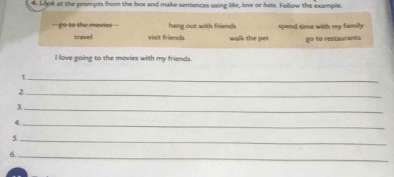 Look at the prompts from the box and make sentences using like, love or hate. Follow the example.
go to the movies hang out with friends spend time with my family
travel visit friends walk the pet go to restaurants
I love going to the movies with my friends.
1._
_2
3._
4._
5._
6._