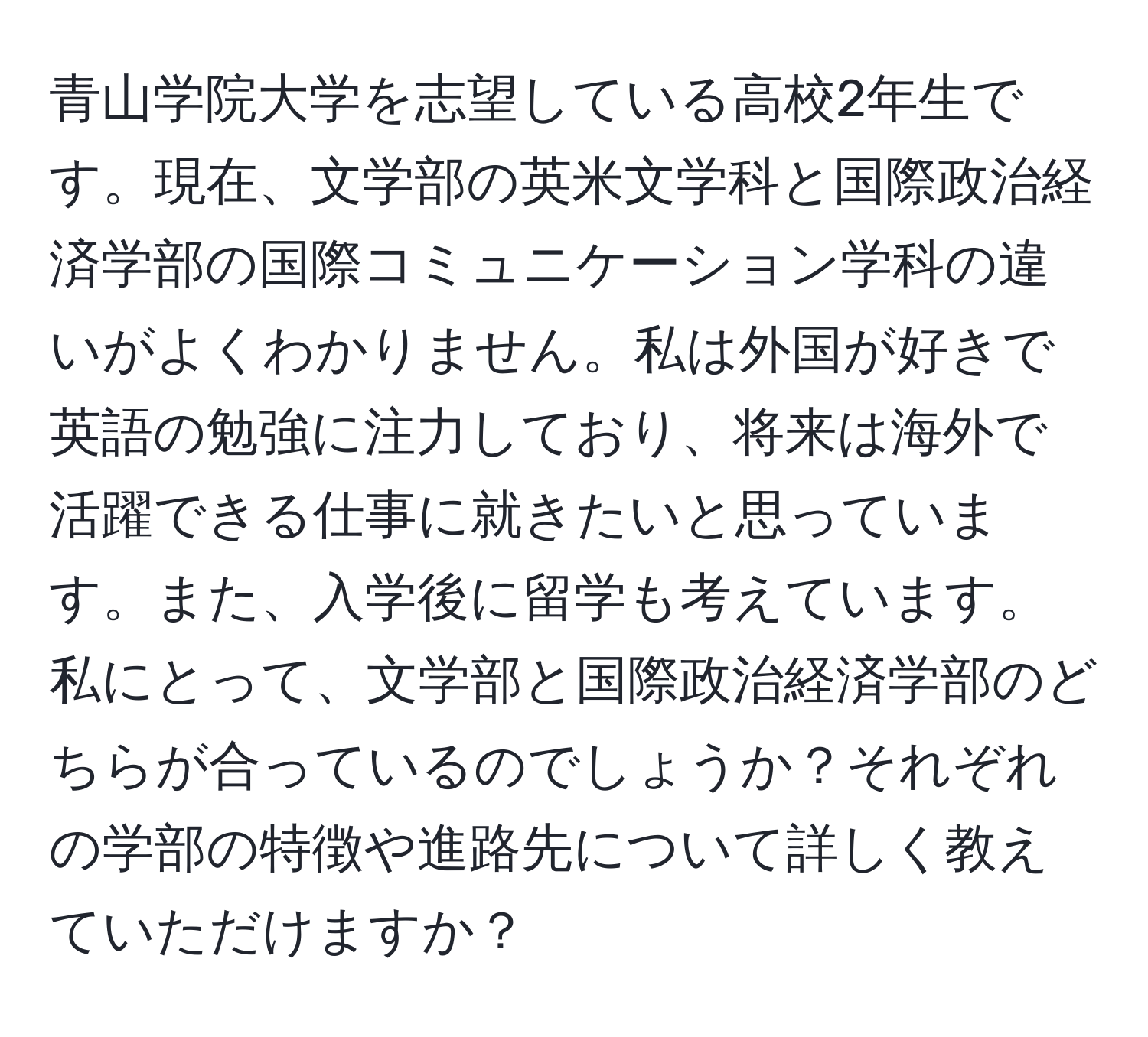 青山学院大学を志望している高校2年生です。現在、文学部の英米文学科と国際政治経済学部の国際コミュニケーション学科の違いがよくわかりません。私は外国が好きで英語の勉強に注力しており、将来は海外で活躍できる仕事に就きたいと思っています。また、入学後に留学も考えています。私にとって、文学部と国際政治経済学部のどちらが合っているのでしょうか？それぞれの学部の特徴や進路先について詳しく教えていただけますか？