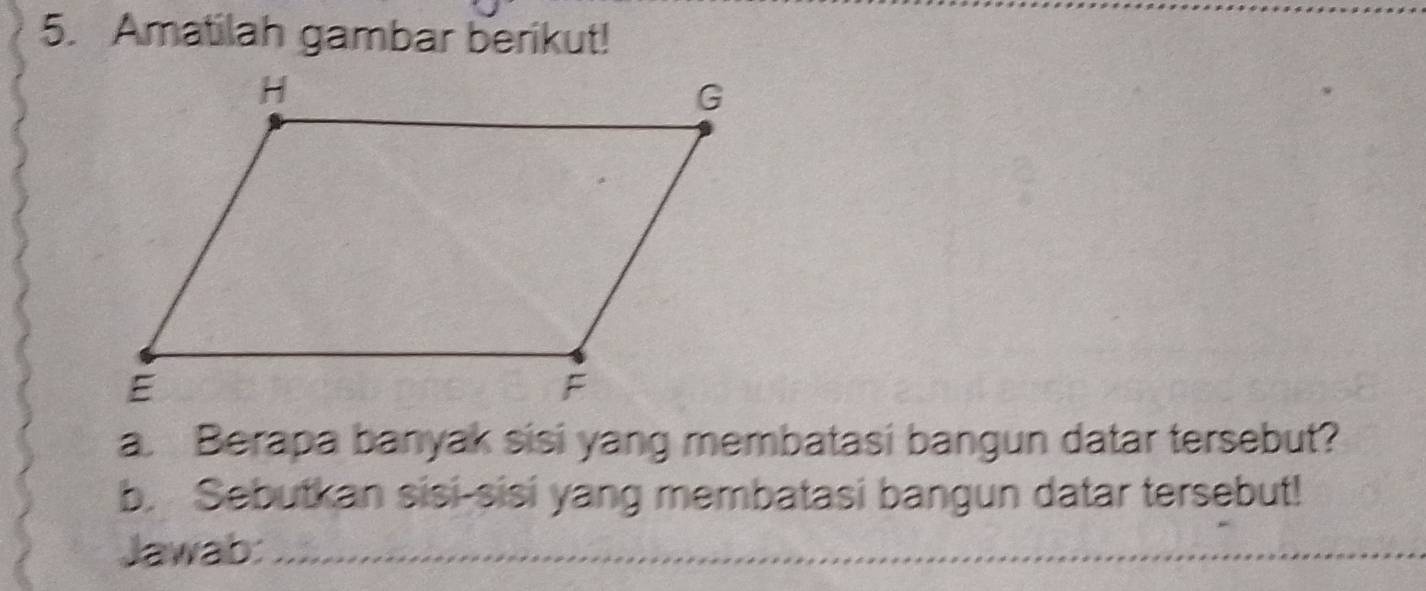 Amatilah gambar berikut! 
a. Berapa banyak sisi yang membatasi bangun datar tersebut? 
b. Sebutkan sisi-sisi yang membatasi bangun datar tersebut! 
Jawab:_