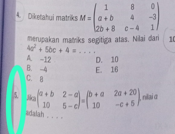 Diketahui matriks M=beginpmatrix 1&8&0 a+b&4&-3 2b+8&c-4&1endpmatrix
merupakan matriks segitiga atas. Nilai dari 10
_ 4a^2+5bc+4=
A. -12 D. 10
B. -4 E. 16
C. 8
5. Jika beginpmatrix a+b&2-a 10&5-cendpmatrix =beginpmatrix b+a&2a+20 10&-c+5endpmatrix , nilai α
adalah . . .