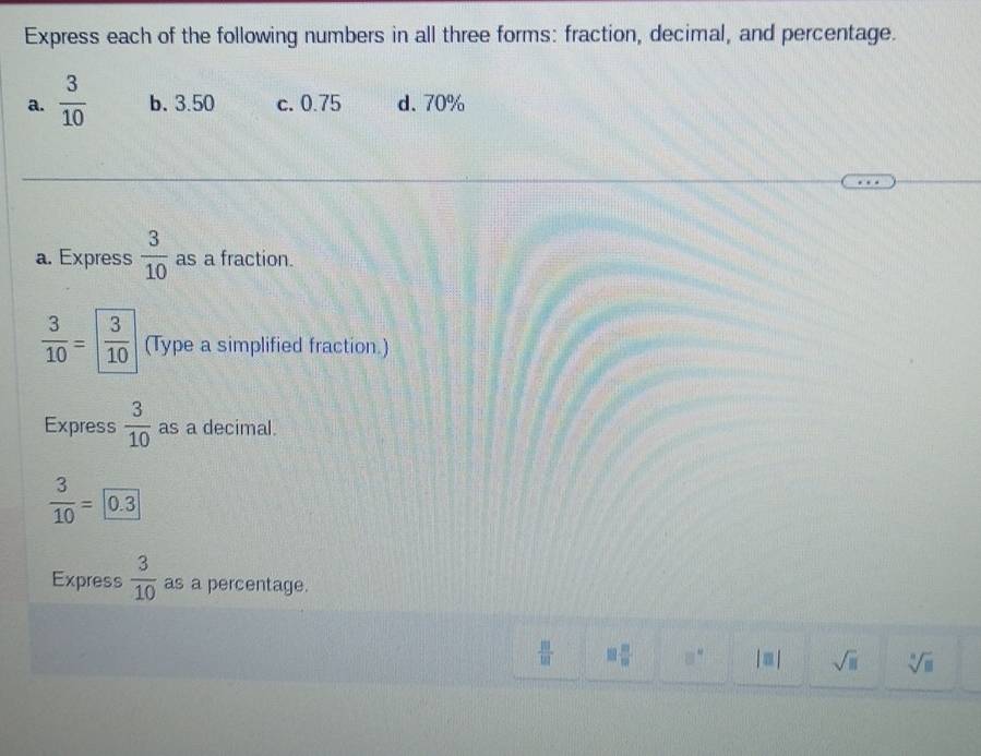 Express each of the following numbers in all three forms: fraction, decimal, and percentage.
a.  3/10  b. 3.50 c. 0.75 d. 70%
a. Express  3/10  as a fraction.
 3/10 = 3/10  (Type a simplified fraction.)
Express  3/10  as a decimal.
 3/10 =0.3
Express  3/10  as a percentage.
 10/101  □  □ /□   8° |□ | sqrt(□ ) sqrt[□](□ )