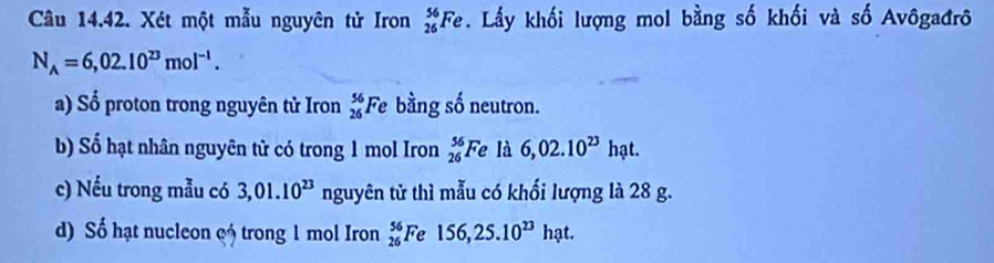 Xét một mẫu nguyên tử Iron _(26)^(56)Fe. Lấy khối lượng mol bằng số khối và số Avôgađrô
N_A=6,02.10^(23)mol^(-1). 
a) Sổ proton trong nguyên tử Iron _(26)^(56)Fe bằng số neutron. 
b) Số hạt nhân nguyên tử có trong 1 mol Iron _(26)^(56)Fe là 6,02.10^(23) h_i at. 
c) Nếu trong mẫu có 3,01.10^(23) nguyên tử thì mẫu có khối lượng là 28 g. 
d) Số hạt nucleon c trong 1 mol Iron _(26)^(56)Fe156, 25.10^(23)hat.