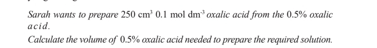 Sarah wants to prepare 250cm^3 0.1 mol dm^(-3) oxalic acid from the 0.5% oxalic 
acid. 
Calculate the volume of 0.5% oxalic acid needed to prepare the required solution.