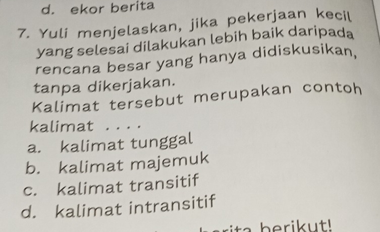 d. ekor berita
7. Yuli menjelaskan, jika pekerjaan kecil
yang selesai dilakukan lebih baik daripada
rencana besar yang hanya didiskusikan,
tanpa dikerjakan.
Kalimat tersebut merupakan contoh
kalimat . . . .
a. kalimat tunggal
b. kalimat majemuk
c. kalimat transitif
d. kalimat intransitif
beri u t!