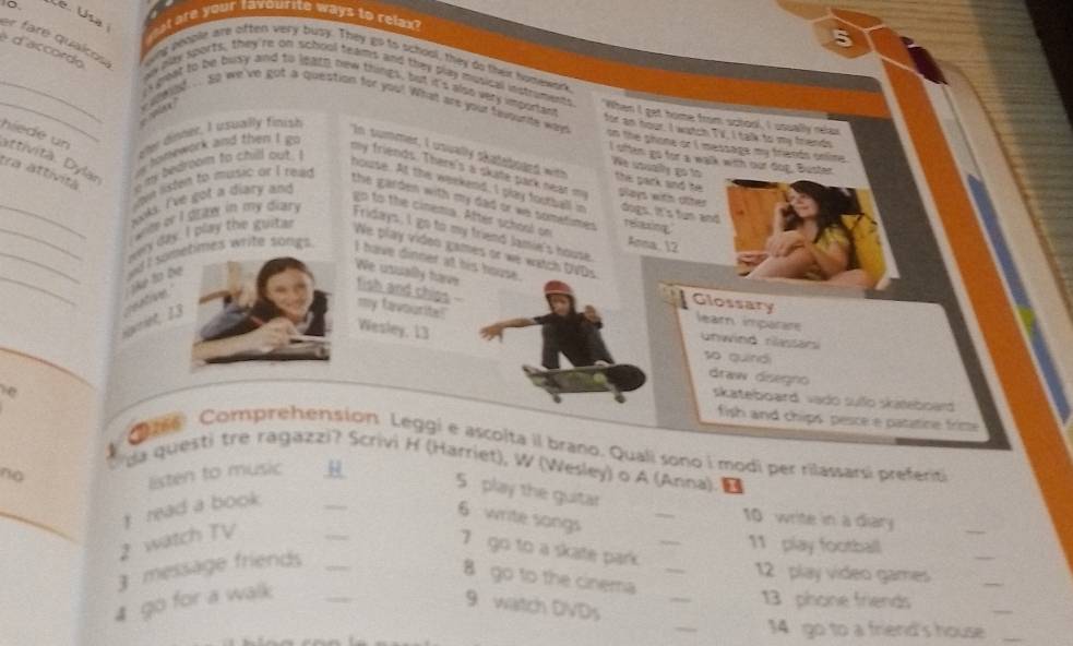 Mal are your favourite ways to relax?
er fare quaicos
。 wing people are often very busy. They go to school, they do their homewark
é d'accordo
ay bay sports, they're on school teams and they play musical instroment
, i geat to be busy and to learn new trings, but it's also very important When I get home from school, I usually relax
__     wlee? ... go we've got a question for you! What are your favourite wayn for an hour. I watch TV, I talk to my friends
ele dinner, I usually finish
hiede un attivitä. Dylär
i homework and then I go
on the shone or I massage my friends onime .
I often go for a walk with our dop, Buster
tra attività e my bedroom to chill out . I
In summer, I usually sataboaed with the park and he 
ée suकy go to
my friends. There's a skate park near m Says with ofter
h listen to music or I read
house. At the weekend, I play football in dogs. It's tun and relaxing
_kks I've got a diary and
the garden with my dad or we sometimes .
go to the cinema. After school on
_awy day. I play the guitar
wee or I draw in my diary . Fridays, I go to my friend Jamie's house
Anna, 2
We play video games or we watch DVDs
We usually have
fish and chips
__sgvriet, 13 reatioe   e  ta  be wi I soetimes write songs I have dinner at his house.
my favourite!"
Glossary lear imparr
Wesley, 13
unwind nassan
so guinó
draw disegno
skateboard vado sufo skateboard
fish and chips pesce e patatine fritte
ale Comprehension Leggi e ascolta il brano. Quali sono i modi per rilassarsi preferiti
da questi tre ragazzi? Scrivi H (Harriet), W (Wesley) o A (Anna). ■
listen to music μ
5 play the guitar
no __10 write in a diary
read a book
6 write songs
_
2 watch TV
_
_
7 go to a skate park._
11 play football
_
_
3 message friends_
8 go to the cinema_
12  play video games
_
4 go for a walk
9 watch DVDs
_
13 phone friends
_
34 go to a friend's house_