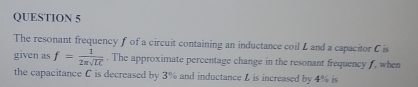 The resonant frequency f of a circuit containing an inductance coil L and a capacitor C is 
given as f= 1/2π sqrt(LC) . The approximate percentage change in the resonant frequency f, when 
the capacitance C is decreased by 3% and inductance L is increased by 4% is