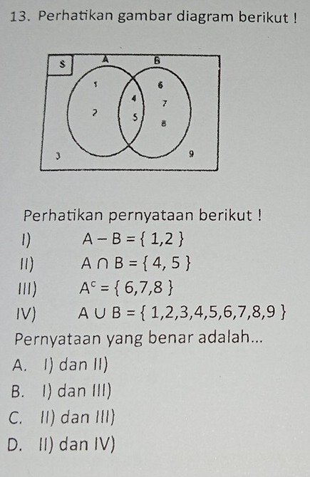 Perhatikan gambar diagram berikut !
Perhatikan pernyataan berikut !
1) A-B= 1,2
11) A∩ B= 4,5
I) A^c= 6,7,8
IV) A∪ B= 1,2,3,4,5,6,7,8,9
Pernyataan yang benar adalah...
A. I) dan II)
B. I) dan III)
C. II) dan III)
D. II) dan IV)