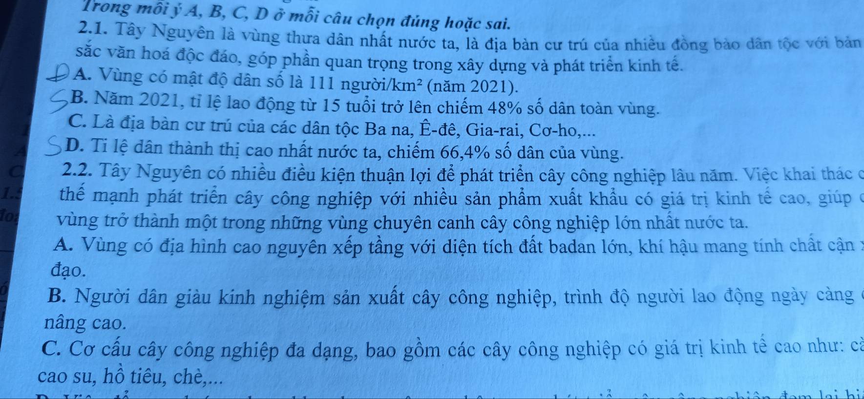 Trong mỗi ý A, B, C, D ở mỗi câu chọn đúng hoặc sai.
2.1. Tây Nguyên là vùng thưa dân nhất nước ta, là địa bản cư trú của nhiều đồng bảo dân tộc với bản
sắc văn hoá độc đáo, góp phần quan trọng trong xây dựng và phát triển kinh tế.
A. Vùng có mật độ dân số là 111 người/ km^2 a (năm 2021).
B. Năm 2021, tỉ lệ lao động từ 15 tuổi trở lên chiếm 48% số dân toàn vùng.
C. Là địa bàn cư trú của các dân tộc Ba na, Ê-đê, Gia-rai, Cơ-ho,...
a D. Ti lệ dân thành thị cao nhất nước ta, chiếm 66, 4% số dân của vùng.
a 2.2. Tây Nguyên có nhiều điều kiện thuận lợi để phát triển cây công nghiệp lâu năm. Việc khai thác ở
1.5 thể mạnh phát triển cây công nghiệp với nhiều sản phẩm xuất khẩu có giá trị kinh tế cao, giúp ở
for vùng trở thành một trong những vùng chuyên canh cây công nghiệp lớn nhất nước ta.
A. Vùng có địa hình cao nguyên xếp tầng với diện tích đất badan lớn, khí hậu mang tính chất cận :
đạo.
B. Người dân giàu kính nghiệm sản xuất cây công nghiệp, trình độ người lao động ngày cảng
nâng cao.
C. Cơ cấu cây công nghiệp đa dạng, bao gồm các cây công nghiệp có giá trị kinh tế cao như: cả
cao su, hồ tiêu, chè,...
hi