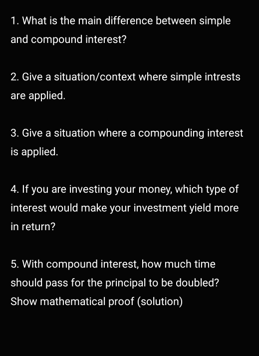 What is the main difference between simple 
and compound interest? 
2. Give a situation/context where simple intrests 
are applied. 
3. Give a situation where a compounding interest 
is applied. 
4. If you are investing your money, which type of 
interest would make your investment yield more 
in return? 
5. With compound interest, how much time 
should pass for the principal to be doubled? 
Show mathematical proof (solution)