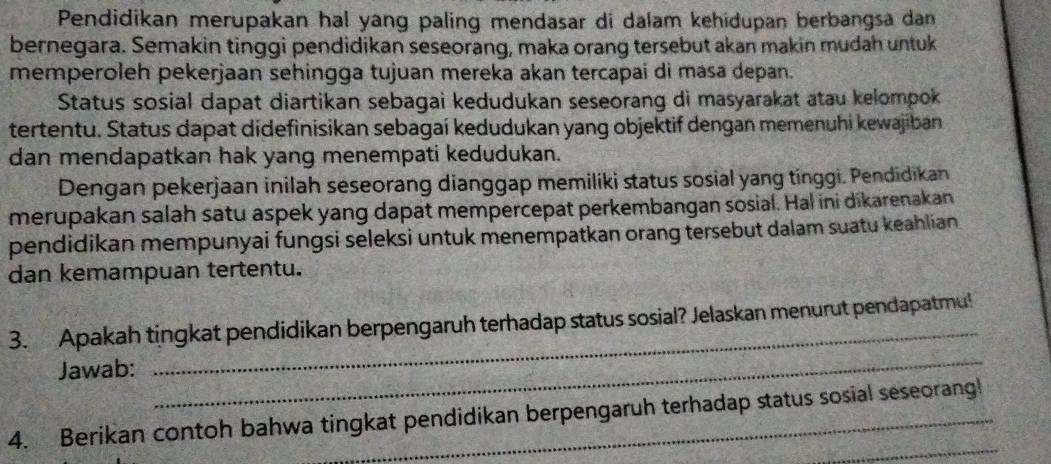 Pendidikan merupakan hal yang paling mendasar di dalam kehidupan berbangsa dan 
bernegara. Semakin tinggi pendidikan seseorang, maka orang tersebut akan makin mudah untuk 
memperoleh pekerjaan sehingga tujuan mereka akan tercapai di masa depan. 
Status sosial dapat diartikan sebagai kedudukan seseorang di masyarakat atau kelompok 
tertentu. Status dapat didefinisikan sebagai kedudukan yang objektif dengan memenuhi kewajiban 
dan mendapatkan hak yang menempati kedudukan. 
Dengan pekerjaan inilah seseorang dianggap memiliki status sosial yang tínggi. Pendidikan 
merupakan salah satu aspek yang dapat mempercepat perkembangan sosial. Hal ini dikarenakan 
pendidikan mempunyai fungsi seleksi untuk menempatkan orang tersebut dalam suatu keahlian 
dan kemampuan tertentu. 
3. Apakah tingkat pendidikan berpengaruh terhadap status sosial? Jelaskan menurut pendapatmu! 
Jawab: 
_ 
_ 
_ 
4. Berikan contoh bahwa tingkat pendidikan berpengaruh terhadap status sosial seseorang!