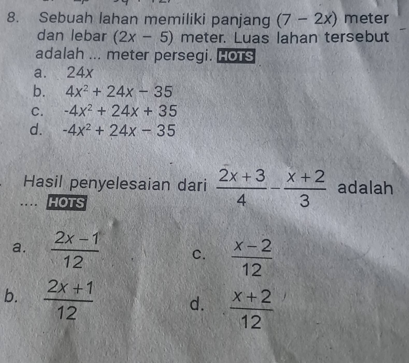 Sebuah lahan memiliki panjang (7-2x) meter
dan lebar (2x-5) meter. Luas lahan tersebut
adalah ... meter persegi. HotS
a. . 24x
b. 4x^2+24x-35
C. -4x^2+24x+35
d. -4x^2+24x-35
Hasil penyelesaian dari  (2x+3)/4 - (x+2)/3  adalah
HOTS
a.  (2x-1)/12  C.  (x-2)/12 
b.  (2x+1)/12 
d.  (x+2)/12 