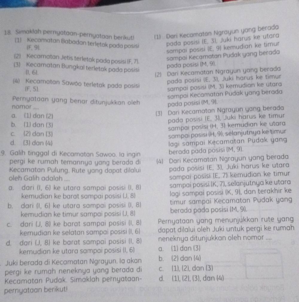 Simaklah pernyataan-pernyataan berikut! (1) Dari Kecamatan Ngrayun yang berada
(1) Kecamatan Babadan terletak pada posisi pada posisi (E,3) , Juki harus ke utara
(F, 9). E.9) kemudian ke timur
sampai posisi 
(2) Kecamatan Jetis terletak pada posisi (F, 7).
sampai Kecamatan Pudak yang berada
(3) Kecamatan Bungkal terletak pada posisi
pada posisi (M,9).
(1, 6).
(2) Dari Kecamatan Ngrayun yang berada
pada posisi (E,3) , Juki harus ke timur
(4) Kecamatan Sawóo terletak pada posisi kemudian ke utara
(F,5). sampai posisi (M,3)
sampai Kecamatan Pudak yang berada
Pernyataan yang benar ditunjukkan oleh pada posisi (M,9).
nomor ....
(3) Dari Kecamatan Ngrayun yang berada
a. (1) dan (2) (E,3) , Juki harus ke timur
pada posisi
b. (1)dan (3) (H,
sampai posisi
c. (2) dan (3) (H,9) 3) kemudian ke utara
sampai posisi , selanjutnya ke timur
d. (3) dan (4) lagi sampai Kecamatan Pudak yang
9. Galih tinggal di Kecamatan Sawoo. Ia ingin
berada pada posisi (M,9)
pergi ke rumah temannya yang berada di (4) Dari Kecamatan Ngrayun yang berada
Kecamatan Pulung. Rute yang dapat dilalui pada posisi (E,3) , Juki harus ke utara
oleh Galih adalah ....  kemudian ke timur
sampai posisi (E,7)
a. dari (1,6) ke utara sampai posisi (1,8) sampai posisi (K, 7), selanjutnya ke utara
kemudian ke barat sampai posisi (J,8) lagi sampai posisi (k,9) , dan terakhir ke
b. dari (1,6) ke utara sampai posisi (1,8 timur sampai Kecamatan Pudak yang
kemudian ke timur sampai posisi (J, 8) berada pada posisi (M,9).
c. dari (J,8) ke barat sampai posisi (1,8 Pernyataan yang menunjukkan rute yan
kemudian ke selatan sampai posisi (1,6) dapat dilalui oleh Juki untuk pergi ke rumah
d. dari (J,8) ke barat sampai posisi (1,8) neneknya ditunjukkan oleh nomor ....
kemudian ke utara sampai posisi (1,6) a. (1) dan (3)
Juki berada di Kecamatan Ngrayun. Ia akan b. (2) dan (4)
pergi ke rumah neneknya yang berada di C. (1),(2) , dan (3)
Kecamatan Pudak. Simaklah pernyataan- d. (1),(2),(3) , dan (4)
pernyataan berikut!