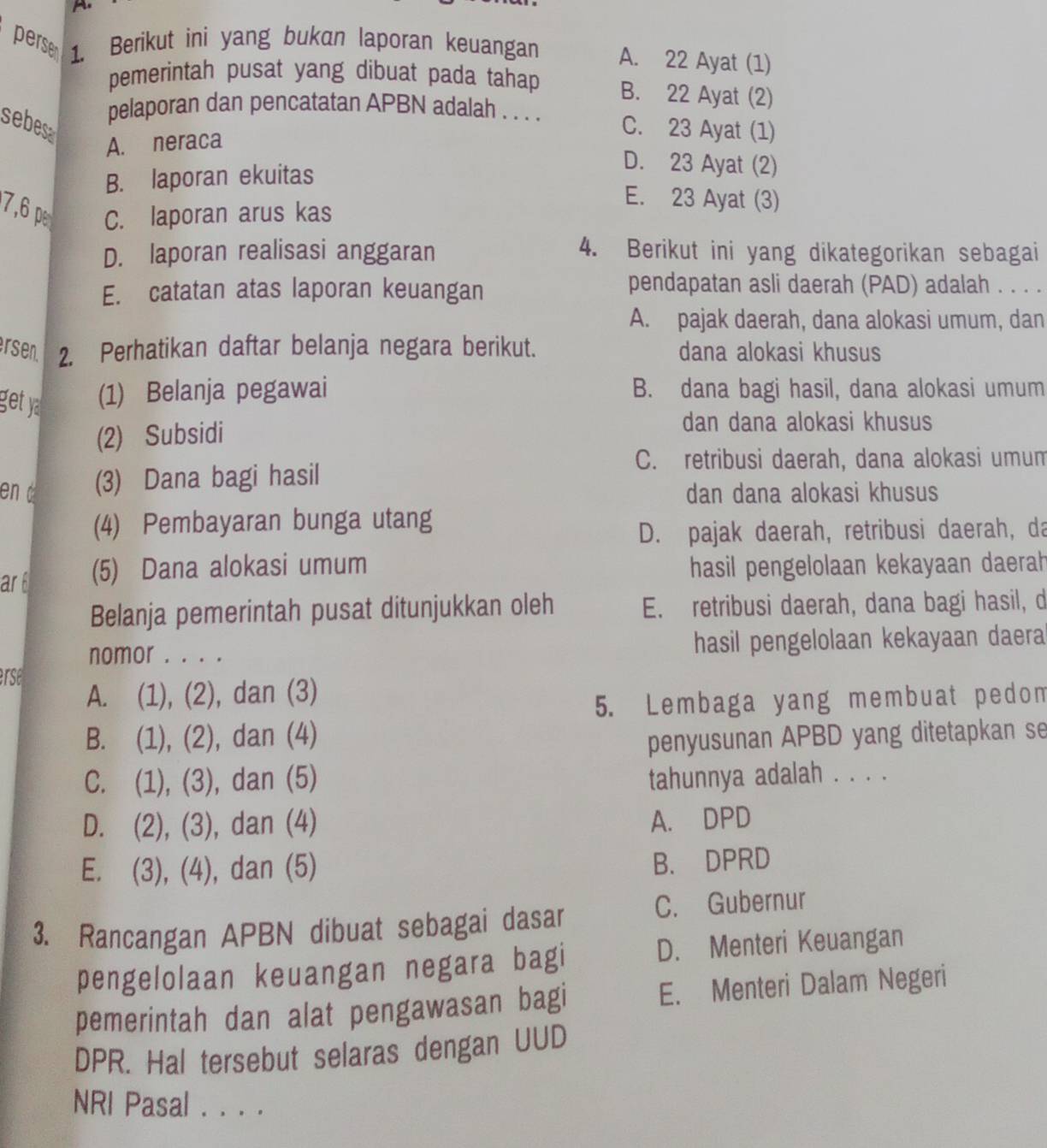 perse 1. Berikut ini yang bukan laporan keuangan A. 22 Ayat (1)
pemerintah pusat yang dibuat pada tahap B. 22 Ayat (2)
pelaporan dan pencatatan APBN adalah . . . . C. 23 Ayat (1)
sebesa
A. neraca
B. laporan ekuitas
D. 23 Ayat (2)
E. 23 Ayat (3)
7,6 p C. laporan arus kas
D. laporan realisasi anggaran 4. Berikut ini yang dikategorikan sebagai
E. catatan atas laporan keuangan
pendapatan asli daerah (PAD) adalah . . . .
A. pajak daerah, dana alokasi umum, dan
rsen 2. Perhatikan daftar belanja negara berikut. dana alokasi khusus
get y (1) Belanja pegawai B. dana bagi hasil, dana alokasi umum
(2) Subsidi
dan dana alokasi khusus
C. retribusi daerah, dana alokasi umum
en d (3) Dana bagi hasil
dan dana alokasi khusus
(4) Pembayaran bunga utang
D. pajak daerah, retribusi daerah, da
ar (5) Dana alokasi umum hasil pengelolaan kekayaan daerah
Belanja pemerintah pusat ditunjukkan oleh E. retribusi daerah, dana bagi hasil, d
nomor . . . . hasil pengelolaan kekayaan daera
erse
A. (1), (2), dan (3)
5. Lembaga yang membuat pedom
B. (1), (2), dan (4)
penyusunan APBD yang ditetapkan se
C. (1), (3), dan (5) tahunnya adalah . . . .
D. (2), (3), dan (4)
A. DPD
E. (3), (4), dan (5)
B. DPRD
3. Rancangan APBN dibuat sebagai dasar C. Gubernur
pengelolaan keuangan negara bagi D. Menteri Keuangan
pemerintah dan alat pengawasan bagi E. Menteri Dalam Negeri
DPR. Hal tersebut selaras dengan UUD
NRI Pasal . . . .