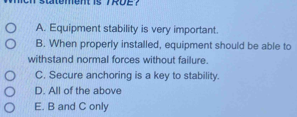 statement is /RUE？
A. Equipment stability is very important.
B. When properly installed, equipment should be able to
withstand normal forces without failure.
C. Secure anchoring is a key to stability.
D. All of the above
E. B and C only