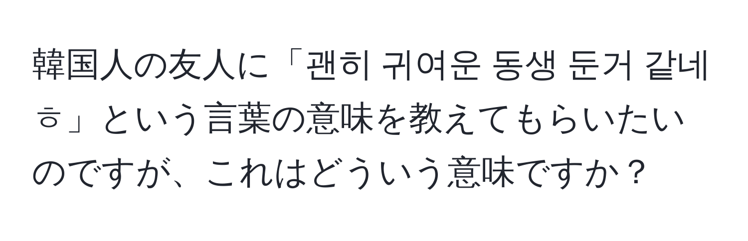 韓国人の友人に「괜히 귀여운 동생 둔거 같네ㅎ」という言葉の意味を教えてもらいたいのですが、これはどういう意味ですか？