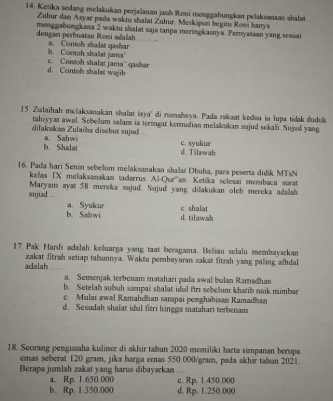 Ketika sedang melakukan perjalanan jauh Roni menggabungkan pelaksanaan shalat
Zuhur dan Asyar pada waktu shalat Zuhur Meskipun begitu Roni hanya
menggabungkana 2 waktu shalat saja tanpa meringkasnya. Pernyataan yang sesuai
dengan perbuatan Roni adalah
a. Contoh shalat qashar
b. Contoh shalat jama"
c. Contoh shalat jama’ qashar
d. Contoh shalat wajib
15 Zulaihah melaksanakan shalat isya di rumahnya. Pada rakaat kedua ia lupa tidak duduk
tahiyyat awal. Sebelum salam ia teringat kemudian melakukan sujud sekali. Sujud yang
dilakukan Zulaïha disebut sujud
a. Sahwi c. syukur
b Shalat d. Tilawah
16. Pada hari Senin sebelum melaksanakan shalat Dhuha, para peserta didik MTsN
kelas IX melaksanakan tadarrus Al-Qur''an Ketika selesai membaca surat
Maryam ayat 58 mereka sujud. Sujud yang dilakukan oleh mereka adalah
sujud
a. Syukur c shalat
b.Sahwi d. tilawah
17 Pak Hardi adalah keluarga yang taat beragama. Beliau selalu membayarkan
zakat fitrah setiap tahunnya. Waktu pembayaran zakat fitrah yang paling afhdal
adalah
a. Semenjak terbenam matahari pada awal bulan Ramadhan
b. Setelah subuh sampai shalat idul ftri sebelum khatib naik mimbar
c. Mulai awal Ramahdhan sampai penghabisan Ramadhan
d. Sesudah shalat idul fitri hingga matahari terbenam
18. Seorang pengusaha kuliner di akhir tahun 2020 memiliki harta simpanan berupa
emas seberat 120 gram, jika harga emas 550.000/gram, pada akhir tahun 2021.
Berapa jumlah zakat yang harus dibayarkan
a. Rp. 1.650.000 c. Rp. 1.450.000
b. Rp. 1.350.000 d. Rp. 1.250.000