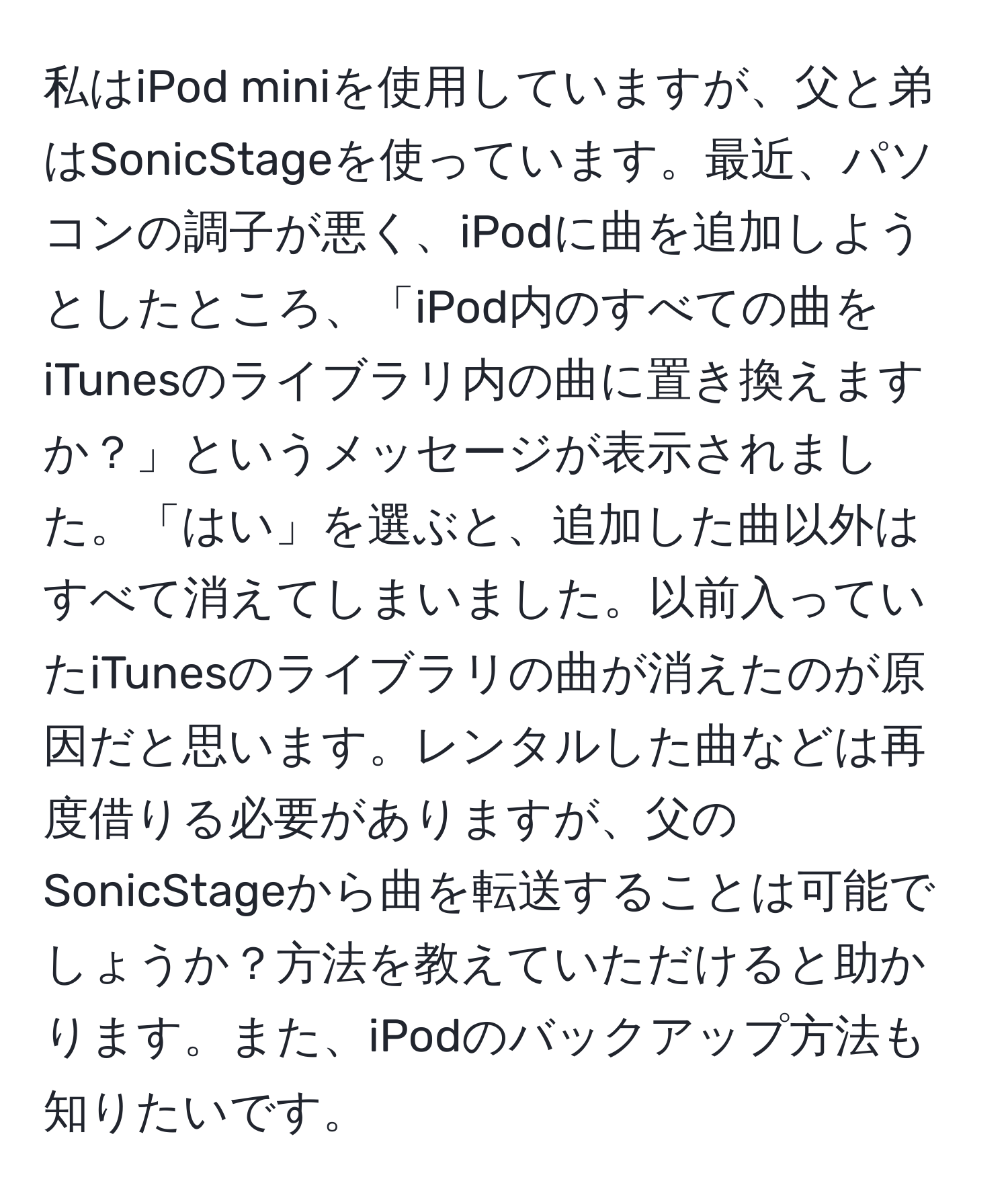 私はiPod miniを使用していますが、父と弟はSonicStageを使っています。最近、パソコンの調子が悪く、iPodに曲を追加しようとしたところ、「iPod内のすべての曲をiTunesのライブラリ内の曲に置き換えますか？」というメッセージが表示されました。「はい」を選ぶと、追加した曲以外はすべて消えてしまいました。以前入っていたiTunesのライブラリの曲が消えたのが原因だと思います。レンタルした曲などは再度借りる必要がありますが、父のSonicStageから曲を転送することは可能でしょうか？方法を教えていただけると助かります。また、iPodのバックアップ方法も知りたいです。