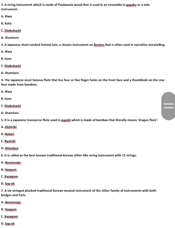 A string instrument which is made of Paulownia wood that is used in an ensemble in gagaku or a solo
instrument.
A. Biwa
B. Koto
C. Shakuhachi
D. Shamisen
3. A Japanese short-necked fretted lute, a chosen instrument on Benten that is often used in narrative storytelling.
A. Biwa
B. Koto
C. Shakuhachi
D. Shamisen
4. The Japanese most famous flute that has four or five finger holes on the front face and a thumbhole on the rear
face made from bamboo.
A. Biwa
B. Koto
C. Shakuhachi
D. Shamisen
5. It is a Japanese transverse flute used in gagaki which is made of bamboo that literally means ‘dragon flute’.
A. Hichiriki
B. Nokari
C. Ryuteki
D. Shinobue
6. It is called as the best-known traditional Korean zither-like string instrument with 12 strings.
A. Geumungo
B. Haegum
C. Kayagum
D. Sog-ak
7. A six-stringed plucked traditional Korean musical instrument of the zither family of instruments with both
bridges and frets.
A. Geumungo
B. Haegum
C. Kayagum
D. Sog-ak