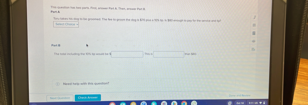 This question has two parts. First, answer Part A. Then, answer Part B. 
Part A 
Toru takes his dog to be groomed. The fee to groom the dog is $70 plus a 10% tip. Is $80 enough to pay for the service and tip? 
Select Choice 
Part B 
The total including the 10% tip would be $ than $80. 
This is 
Need help with this question? 
Check Answer Done and Review 
Oct 18 9:11 US