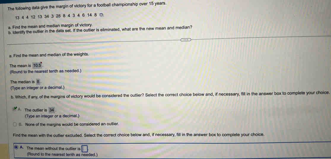 The following data give the margin of victory for a football championship over 15 years.
13 4 4 12 13 34 3 28 8 4 3 4 6 14 8 □ 
a. Find the mean and median margin of victory. 
b. Identify the outlier in the data set. If the outlier is eliminated, what are the new mean and median? 
a. Find the mean and median of the weights. 
The mean is 10.5. 
(Round to the nearest tenth as needed.) 
The median is B. 
(Type an integer or a decimal.) 
b. Which, if any, of the margins of victory would be considered the outlier? Select the correct choice below and, if necessary, fill in the answer box to complete your choice. 
The outlier is overline 34. 
(Type an integer or a decimal.) 
B. None of the margins would be considered an outlier. 
Find the mean with the outlier excluded. Select the correct choice below and, if necessary, fill in the answer box to complete your choice. 
A. The mean without the outlier is 
(Round to the nearest tenth as needed.)
