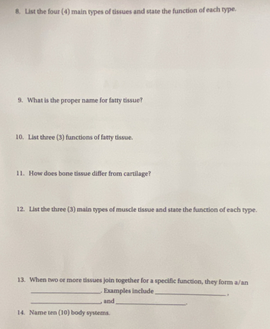 List the four (4) main types of tissues and state the function of each type. 
9. What is the proper name for fatty tissue? 
10. List three (3) functions of fatty tissue. 
11. How does bone tissue differ from cartilage? 
12. List the three (3) main types of muscle tissue and state the function of each type. 
13. When two or more tissues join together for a specific function, they form a/an 
_. Examples include_ 
, 
_, and_ 
_. 
14. Name ten (10) body systems.