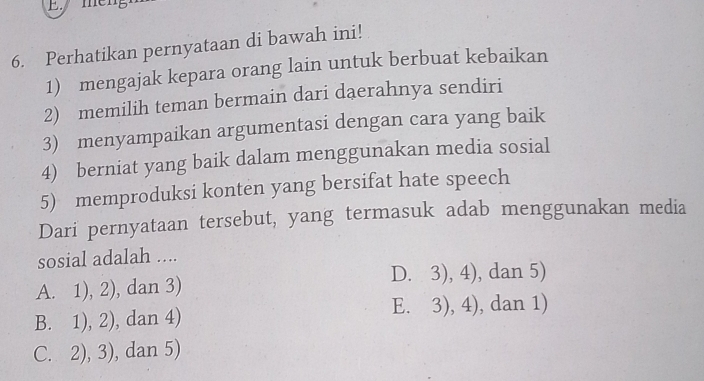 Perhatikan pernyataan di bawah ini!
1) mengajak kepara orang lain untuk berbuat kebaikan
2) memilih teman bermain dari daerahnya sendiri
3) menyampaikan argumentasi dengan cara yang baik
4) berniat yang baik dalam menggunakan media sosial
5) memproduksi konten yang bersifat hate speech
Dari pernyataan tersebut, yang termasuk adab menggunakan media
sosial adalah ....
A. 1), 2), dan 3) D. 3), 4), dan 5)
B. 1), 2), dan 4) E. 3), 4), dan 1)
C. 2), 3), dan 5)