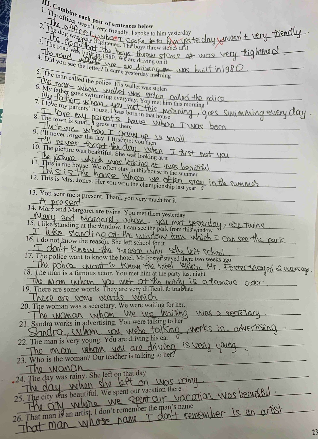 Combine each pair of sentences below 
1. The officer wasn’t very friendly. I spoke to him yesterday 
_ 
2. The dog was very fr ghtened. The boys threw stones at it 
3. The road was bu 
80. We are driving on it 
4. Did you see the letter? It came yesterday morning 
_ 
5. The man called the police. His wallet was stolen 
_ 
6. My father goes swimming eve 
_ 
7. I love my parents’ house. I was born in that house 
_ 
8. The town is small. I grew up there 
_ 
9. I’ll never forget the day. I first met you then 
_ 
10. The picture was beautiful. She was looking at i 
_ 
11. This is the house. We often stay in this house in the summer 
_ 
12. This is Mrs. Jones. Her son won the championship last year 
_ 
13. You sent me a present. Thank you very much for i 
14. Mary and Margaret are twins. You met them yest 
_ 
_ 
15. I like standing at the window. I cans 
_ 
16. I do not know the reason. She left schc 
_ 
_ 
17. The police want to know the hotel. Mr.Foste 
_ 
_ 
18. The man is a famous actor. You met 
_ 
19. There are some words. They are very c fficult to translate 
_ 
20. The woman was a secretary. We were 
_ 
_ 
21. Sandra works in advertising. You 
_ 
__ 
22. The man is very young. You are d 
_ 
23. Who is the woman? Our teacher is tall_ 
_ 
24. The day was rainy. She left on that day
_ 
_ 
25. The city was beautiful. We spent our vacation there 
_ 
_ 
26. That man is an artist. I don’t remember the man’s name 
23